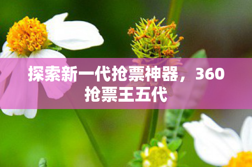 探索新一代抢票神器,360抢票王五代 探索新一代抢票神器,360抢票王五代
