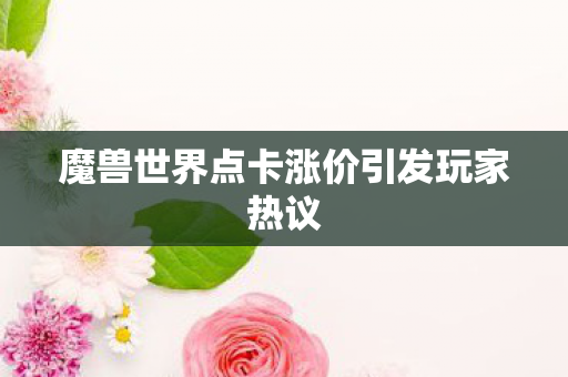 魔兽世界点卡涨价引发玩家热议 魔兽世界点卡涨价引发玩家热议