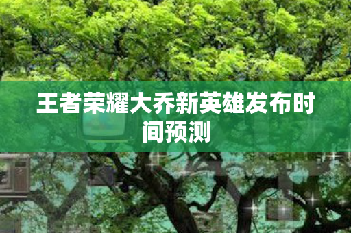 王者荣耀大乔新英雄发布时间预测 王者荣耀大乔新英雄发布时间预测