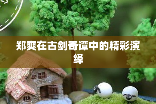 郑爽在古剑奇谭中的精彩演绎