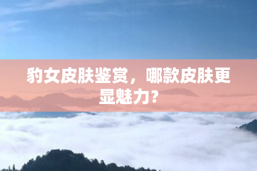 豹女皮肤鉴赏,哪款皮肤更显魅力? 豹女皮肤鉴赏,哪款皮肤更显魅力?