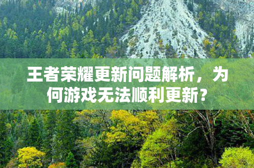 王者荣耀更新问题解析,为何游戏无法顺利更新? 王者荣耀更新问题解析,为何游戏无法顺利更新?
