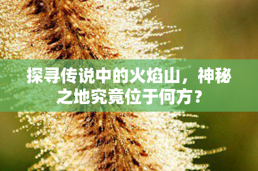 探寻传说中的火焰山,神秘之地究竟位于何方? 探寻传说中的火焰山,神秘之地究竟位于何方?