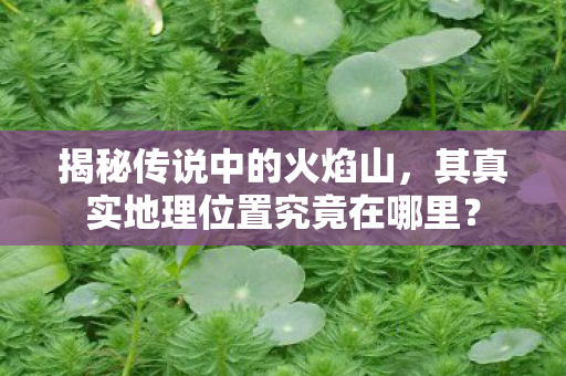 揭秘传说中的火焰山,其真实地理位置究竟在哪里? 揭秘传说中的火焰山,其真实地理位置究竟在哪里?