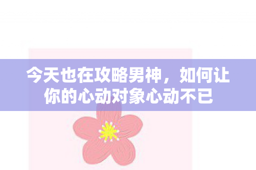 今天也在攻略男神,如何让你的心动对象心动不已 今天也在攻略男神,如何让你的心动对象心动不已