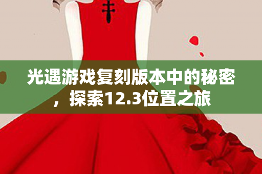 光遇游戏复刻版本中的秘密,探索12.3位置之旅 光遇游戏复刻版本中的秘密,探索12.3位置之旅