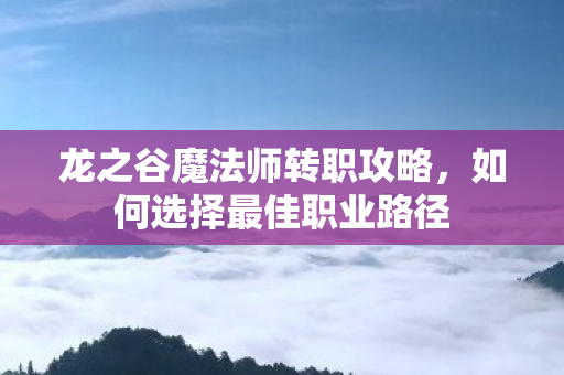 龙之谷魔法师转职攻略，如何选择最佳职业路径