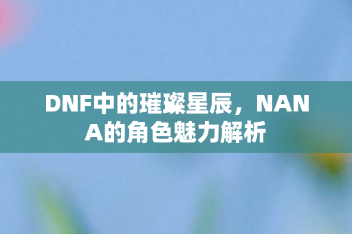 DNF中的璀璨星辰,NANA的角色魅力解析 DNF中的璀璨星辰,NANA的角色魅力解析