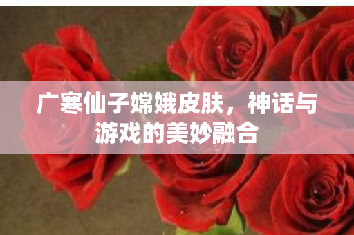 广寒仙子嫦娥皮肤，神话与游戏的美妙融合