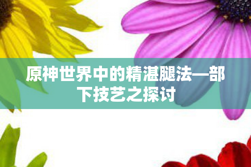 原神世界中的精湛腿法—部下技艺之探讨 原神世界中的精湛腿法—部下技艺之探讨
