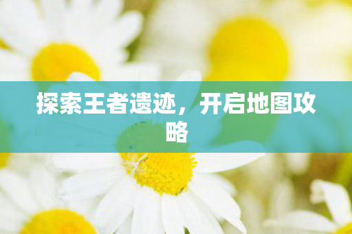 探索王者遗迹,开启地图攻略 探索王者遗迹,开启地图攻略