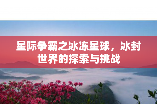 星际争霸之冰冻星球,冰封世界的探索与挑战 星际争霸之冰冻星球,冰封世界的探索与挑战