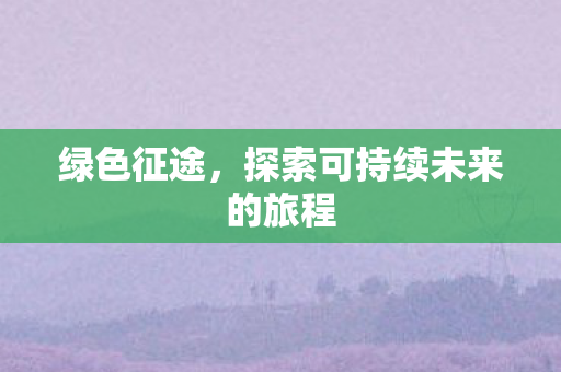 绿色征途,探索可持续未来的旅程 绿色征途,探索可持续未来的旅程