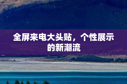 全屏来电大头贴,个性展示的新潮流 全屏来电大头贴,个性展示的新潮流