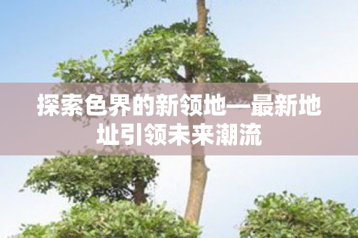 探索色界的新领地—最新地址引领未来潮流 探索色界的新领地—最新地址引领未来潮流