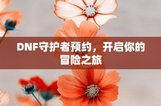 DNF守护者预约,开启你的冒险之旅 DNF守护者预约,开启你的冒险之旅
