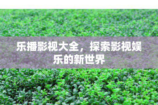 乐播影视大全,探索影视娱乐的新世界 乐播影视大全,探索影视娱乐的新世界