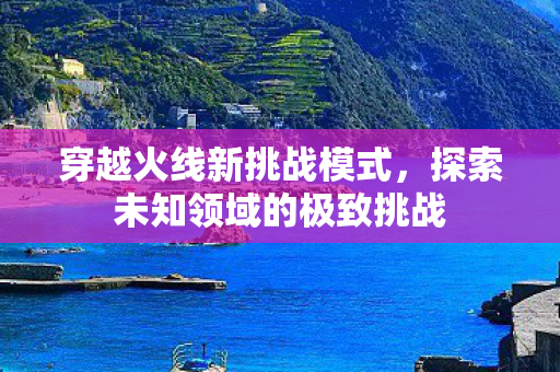 穿越火线新挑战模式,探索未知领域的极致挑战 穿越火线新挑战模式,探索未知领域的极致挑战