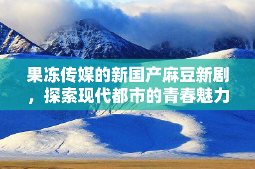 果冻传媒的新国产麻豆新剧,探索现代都市的青春魅力 果冻传媒的新国产麻豆新剧,探索现代都市的青春魅力