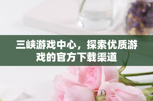 三峡游戏中心,探索优质游戏的官方下载渠道 三峡游戏中心,探索优质游戏的官方下载渠道