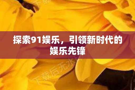 探索91娱乐,引领新时代的娱乐先锋 探索91娱乐,引领新时代的娱乐先锋