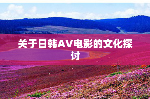 关于日韩AV电影的文化探讨 关于日韩AV电影的文化探讨