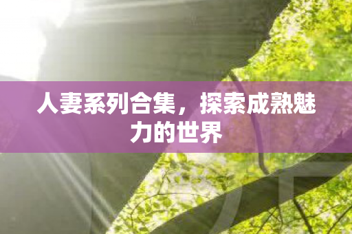人妻系列合集,探索成熟魅力的世界 人妻系列合集,探索成熟魅力的世界