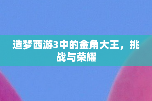 造梦西游3中的金角大王,挑战与荣耀 造梦西游3中的金角大王,挑战与荣耀