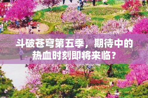 斗破苍穹第五季，期待中的热血时刻即将来临？