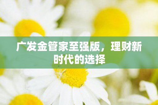 广发金管家至强版，理财新时代的选择