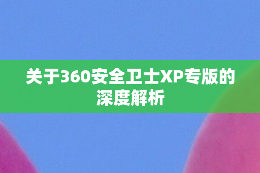 关于360安全卫士XP专版的深度解析 关于360安全卫士XP专版的深度解析