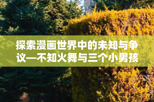 探索漫画世界中的未知与争议—不知火舞与三个小男孩的故事 探索漫画世界中的未知与争议—不知火舞与三个小男孩的故事