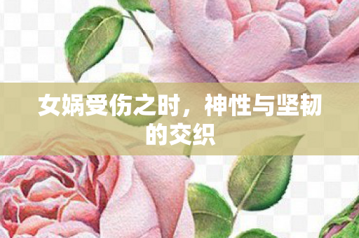 女娲受伤之时,神性与坚韧的交织 女娲受伤之时,神性与坚韧的交织