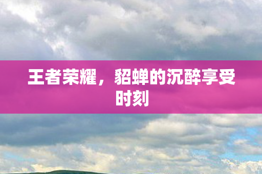 王者荣耀,貂蝉的沉醉享受时刻 王者荣耀,貂蝉的沉醉享受时刻