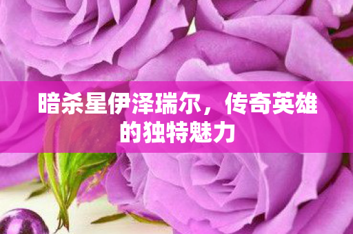 暗杀星伊泽瑞尔,传奇英雄的独特魅力 暗杀星伊泽瑞尔,传奇英雄的独特魅力