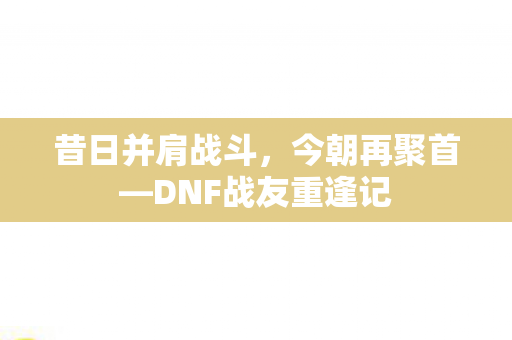 昔日并肩战斗,今朝再聚首—DNF战友重逢记 昔日并肩战斗,今朝再聚首—DNF战友重逢记