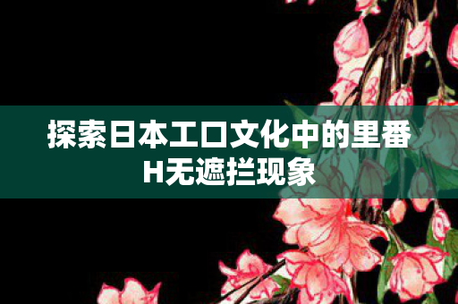 探索日本工口文化中的里番H无遮拦现象