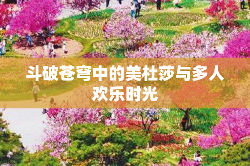 斗破苍穹中的美杜莎与多人欢乐时光