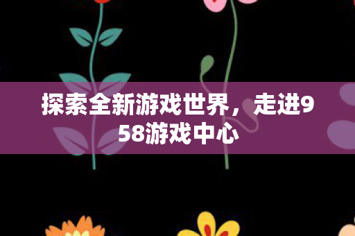 探索全新游戏世界，走进958游戏中心
