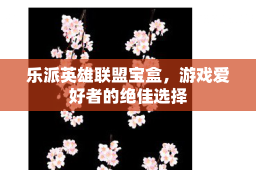 乐派英雄联盟宝盒,游戏爱好者的绝佳选择 乐派英雄联盟宝盒,游戏爱好者的绝佳选择