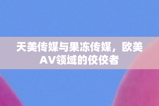 天美传媒与果冻传媒，欧美AV领域的佼佼者