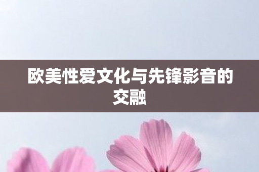 欧美性爱文化与先锋影音的交融 欧美性爱文化与先锋影音的交融