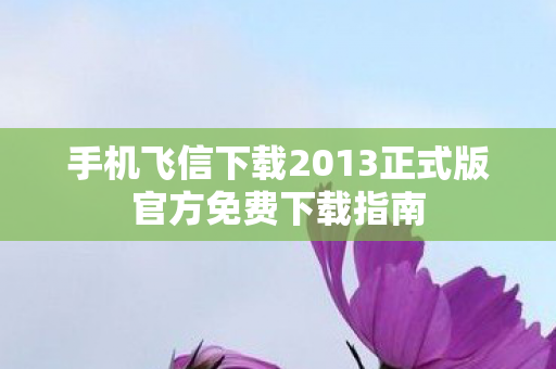 手机飞信下载2013正式版官方免费下载指南 手机飞信下载2013正式版官方免费下载指南
