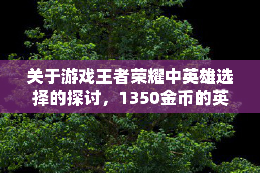 关于游戏王者荣耀中英雄选择的探讨,1350金币的英雄哪个更好? 关于游戏王者荣耀中英雄选择的探讨,1350金币的英雄哪个更好?