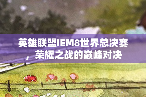 英雄联盟IEM8世界总决赛,荣耀之战的巅峰对决 英雄联盟IEM8世界总决赛,荣耀之战的巅峰对决