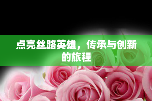 点亮丝路英雄,传承与创新的旅程 点亮丝路英雄,传承与创新的旅程