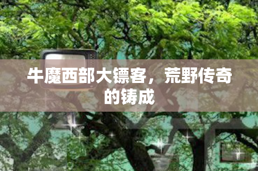 牛魔西部大镖客,荒野传奇的铸成 牛魔西部大镖客,荒野传奇的铸成
