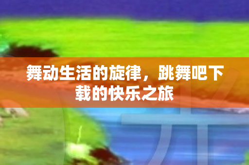 舞动生活的旋律,跳舞吧下载的快乐之旅 舞动生活的旋律,跳舞吧下载的快乐之旅