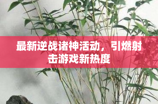 最新逆战诸神活动,引燃射击游戏新热度 最新逆战诸神活动,引燃射击游戏新热度
