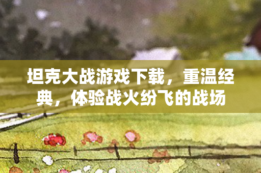 坦克大战游戏下载,重温经典,体验战火纷飞的战场 坦克大战游戏下载,重温经典,体验战火纷飞的战场